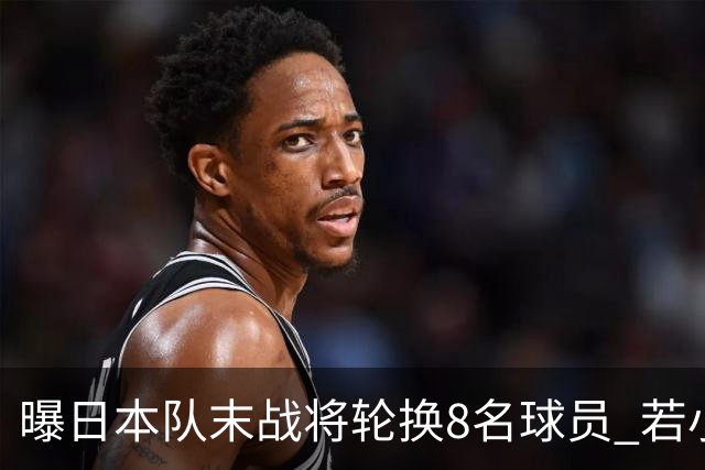 曝日本队末战将轮换8名球员 若小组第二出线大概率对阵巴西